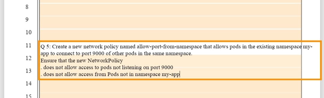 8
10
11
Q 5: Create a new network policy named allow-port-from-namespace that allows pods in the existing namespace my-
app to connect to port 9000 of other pods in the same namespace.
Ensure that the new NetworkPolicy
does not allow access to pods not listening on port 9000
does not allow access from Pods not in namespace my-app
12
13
14
15
