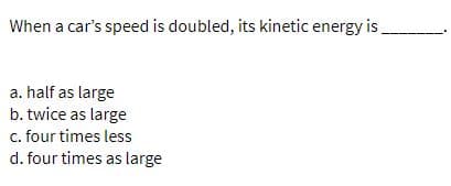 When a car's speed is doubled, its kinetic energy is.
a. half as large
b. twice as large
c. four times less
d. four times as large
