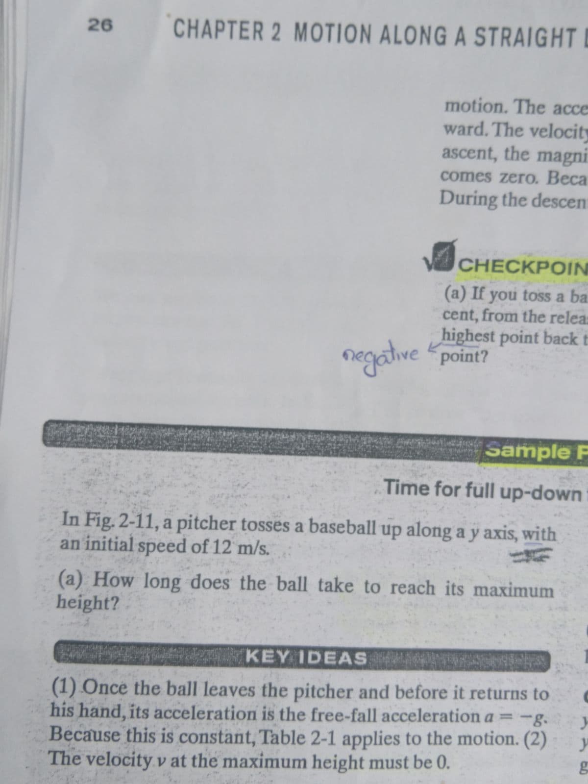 26
CHAPTER 2 MOTION ALONG A STRAIGHT
motion. The acce
ward. The velocity
ascent, the magni
comes zero. Beca
During the descen
CHECKPOIN
(a) If you toss a ba
cent, from the relea
highest point back t
negative point?
Sample P
Time for füll up-down
In Fig. 2-11, a pitcher tosses a baseball up along a y axis, with
an initial speed of 12 m/s.
(a) How long does the ball take to reach its maximum
height?
KEY IDEAS
(1) Ônce the ball leaves the pitcher and before it returns to
his hand, its acceleration is the free-fall acceleration a =-g. y
Because this is constant, Table 2-1 applies to the motion. (2)
The velocity v at the maximum height must be 0.
%3D
5560
