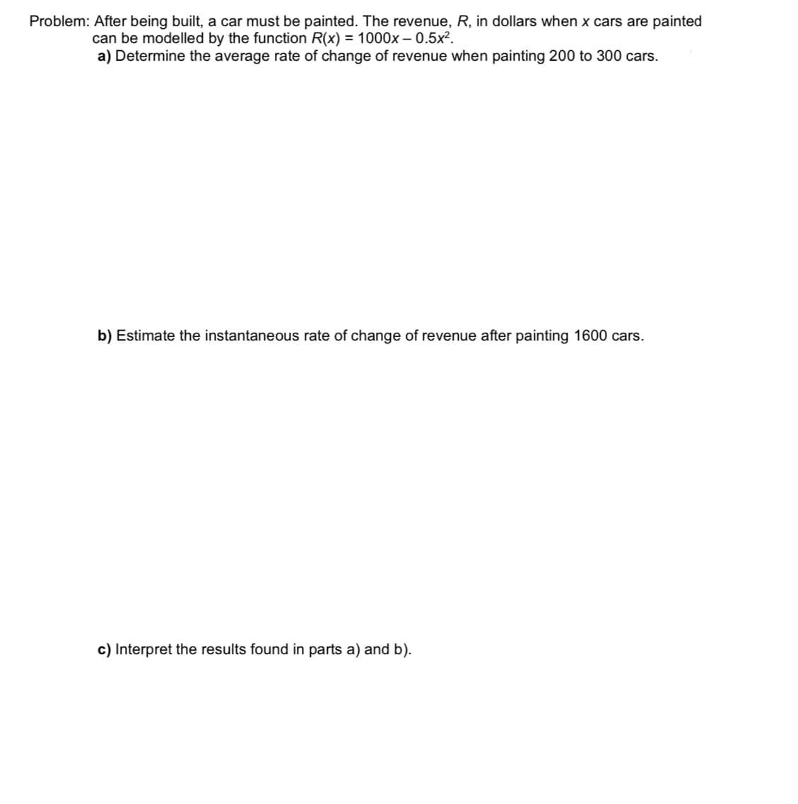 Problem: After being built, a car must be painted. The revenue, R, in dollars when x cars are painted
can be modelled by the function R(x) = 1000x – 0.5x².
a) Determine the average rate of change of revenue when painting 200 to 300 cars.
b) Estimate the instantaneous rate of change of revenue after painting 1600 cars.
c) Interpret the results found in parts a) and b).
