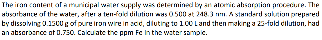 The iron content of a municipal water supply was determined by an atomic absorption procedure. The
absorbance of the water, after a ten-fold dilution was 0.500 at 248.3 nm. A standard solution prepared
by dissolving 0.1500 g of pure iron wire in acid, diluting to 1.00 L and then making a 25-fold dilution, had
an absorbance of 0.750. Calculate the ppm Fe in the water sample.
