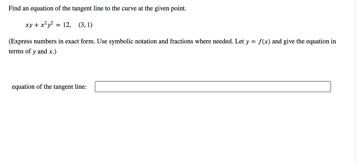 Find an equation of the tangent line to the curve at the given point.
xy + x²y? = 12, (3, 1)
(Express numbers in exact form. Use symbolic notation and fractions where needed. Let y = f(x) and give the equation in
terms of y and x.)
equation of the tangent line:
