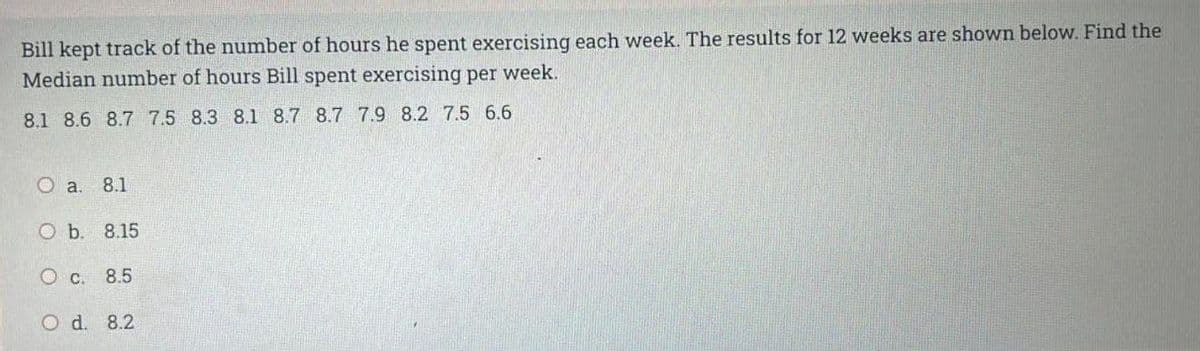 Bill kept track of the number of hours he spent exercising each week. The results for 12 weeks are shown below. Find the
Median number of hours Bill spent exercising per week.
8.1 8.6 8.7 7.5 8.3 8.1 8.7 8.7 7.9 8.2 7.5 6.6
O a. 8.1
O b. 8.15
O c. 8.5
O d. 8.2
