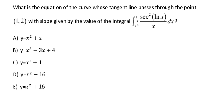 What is the equati on of the curve whose tangent line passes through the point
(1,2) with slope given by the value of the integral:
sec? (In x)
dx ?
A) y=x? + x
В) у-х2 — Зх + 4
С) у-х? + 1
D) y=x² – 16
E) y=x² + 16
