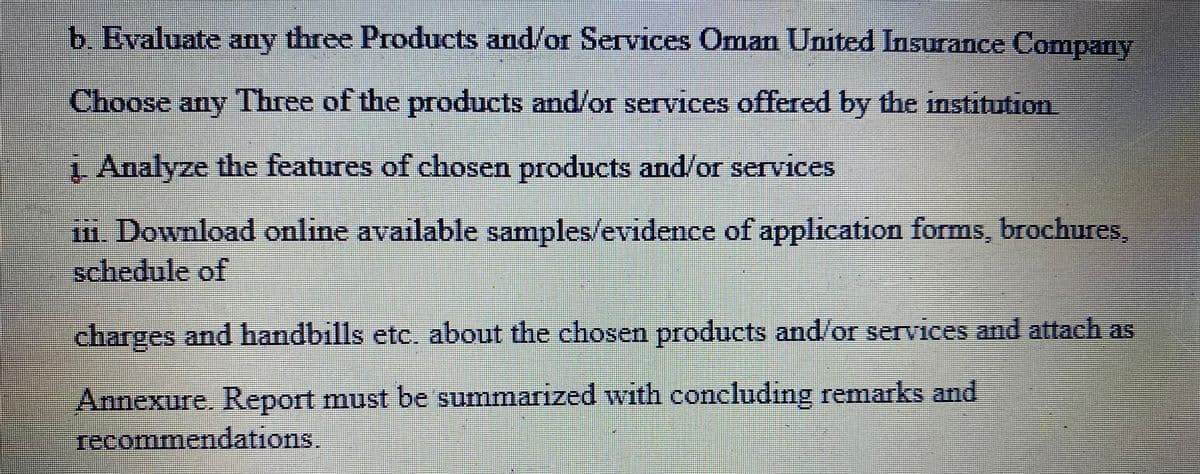 b. Evaluate any three Products and/or Services Oman United Insurance Company
Choose any Three of the products and/or services offered by the institution
į. Analyze the features of chosen products and/or services
iii. Download online available samples/evidence of application forms, brochures,
schedule of
Het
#
charges and handbills etc. about the chosen products and/or services and attach as
Annexure. Report must be summarized with concluding remarks and
recommendations.
7