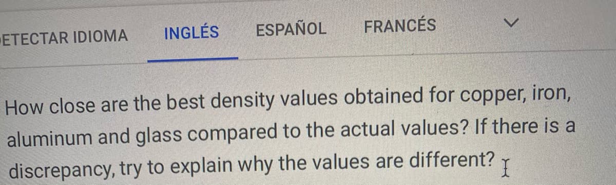 ETECTAR IDIOMA
INGLÉS
ESPAÑOL
FRANCÉS
How close are the best density values obtained for copper, iron,
aluminum and glass compared to the actual values? If there is a
discrepancy, try to explain why the values are different? Y
<>
