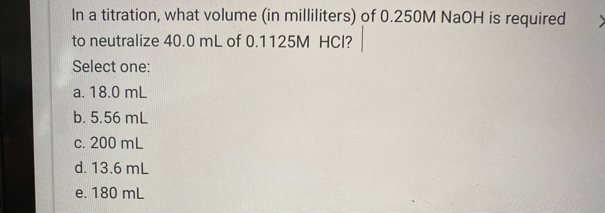 In a titration, what volume (in milliliters) of 0.250M NaOH is required
to neutralize 40.0 mL of 0.1125M HCl?
Select one:
a. 18.0 mL
b. 5.56 mL
c. 200 mL
d. 13.6 mL
e. 180 mL
