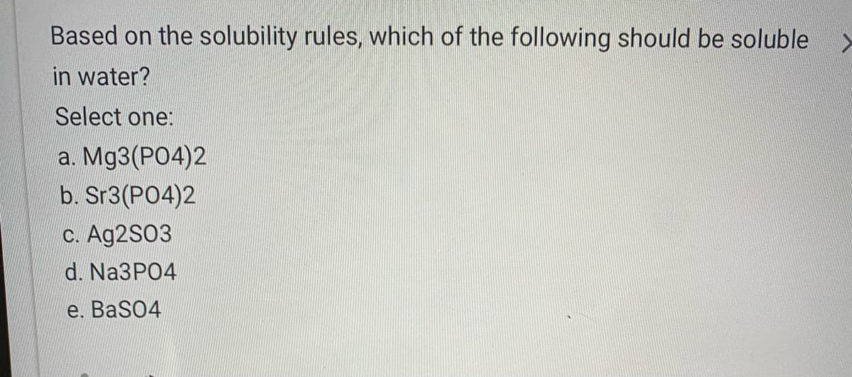 Based on the solubility rules, which of the following should be soluble
in water?
Select one:
а. Mу3(РО4)2
b. Sr3(PO4)2
c. Ag2S03
d. Na3PO4
е. BaSO4
