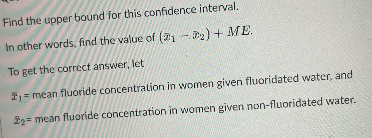 Find the upper bound for this confidence interval.
In other words, find the value of (1-₂) + ME.
To get the correct answer, let
*₁ = mean fluoride concentration in women given fluoridated water, and
T2 = mean fluoride concentration in women given non-fluoridated water.