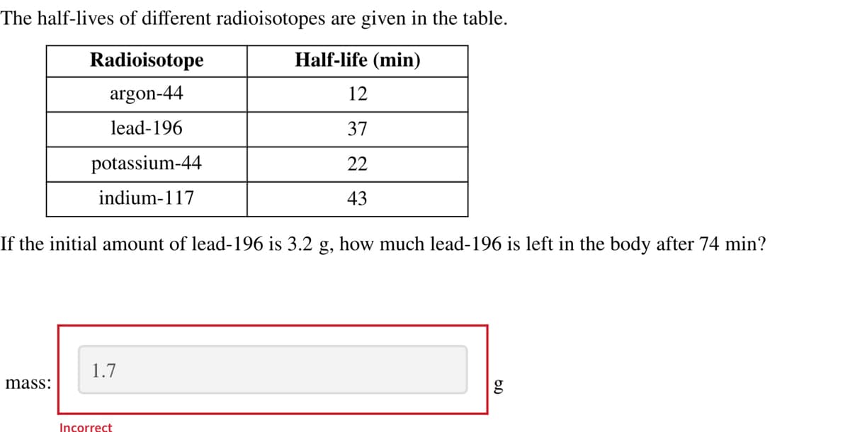 The half-lives of different radioisotopes are given in the table.
Half-life (min)
Radioisotope
argon-44
lead-196
mass:
potassium-44
indium-117
If the initial amount of lead-196 is 3.2 g, how much lead-196 is left in the body after 74 min?
1.7
12
37
22
43
Incorrect
g