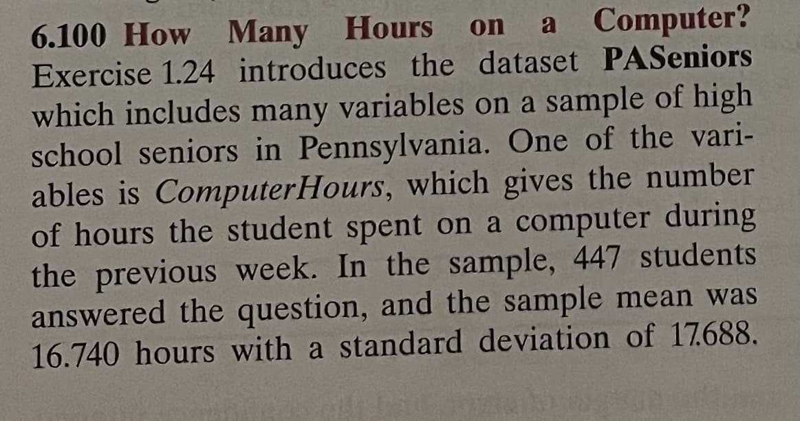 Hours on
6.100 How Many Hours on a Computer?
Exercise 1.24 introduces the dataset PASeniors
which includes many variables on a sample of high
school seniors in Pennsylvania. One of the vari-
ables is ComputerHours, which gives the number
of hours the student spent on a computer during
the previous week. In the sample, 447 students
answered the question, and the sample mean was
16.740 hours with a standard deviation of 17.688.