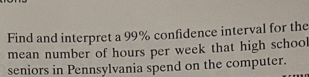 Find and interpret a 99% confidence interval for the
mean number of hours per week that high school
seniors in Pennsylvania spend on the computer.