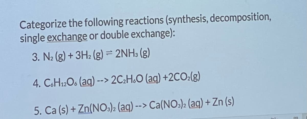 Categorize the following reactions (synthesis, decomposition,
single exchange or double exchange):
3. N₂ (g) + 3H₂(g) = 2NH3(g)
4. C6H12O6 (aq) --> 2C₂H6O (aq) +2CO₂(g)
5. Ca (s) + Zn(NO3)2 (aq) --> Ca(NO3)2 (aq) + Zn (s)