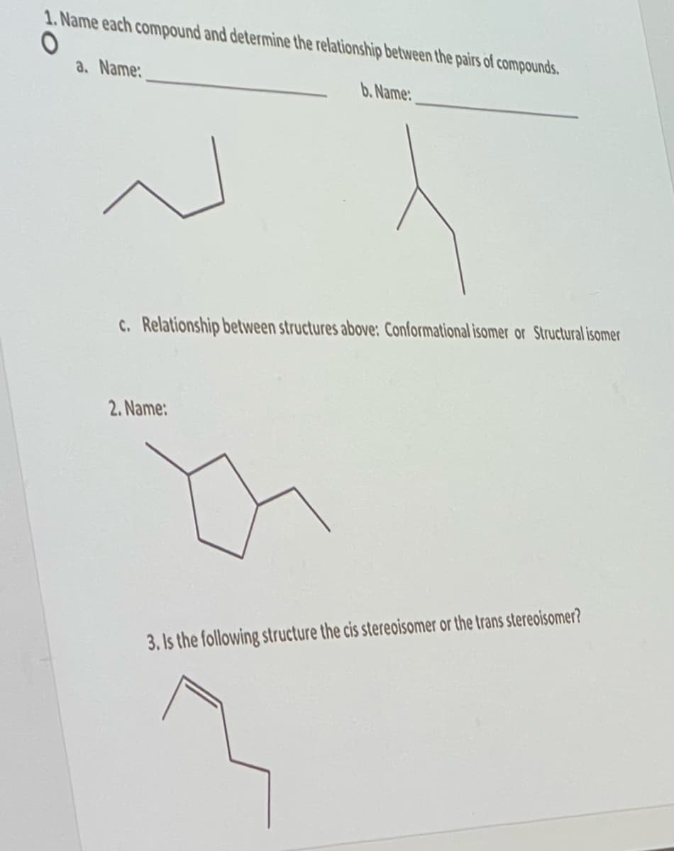 1. Name each compound and determine the relationship between the pairs of compounds.
O
a. Name:
b. Name:
N
C. Relationship between structures above: Conformational isomer or Structural isomer
2. Name:
3. Is the following structure the cis stereoisomer or the trans stereoisomer?