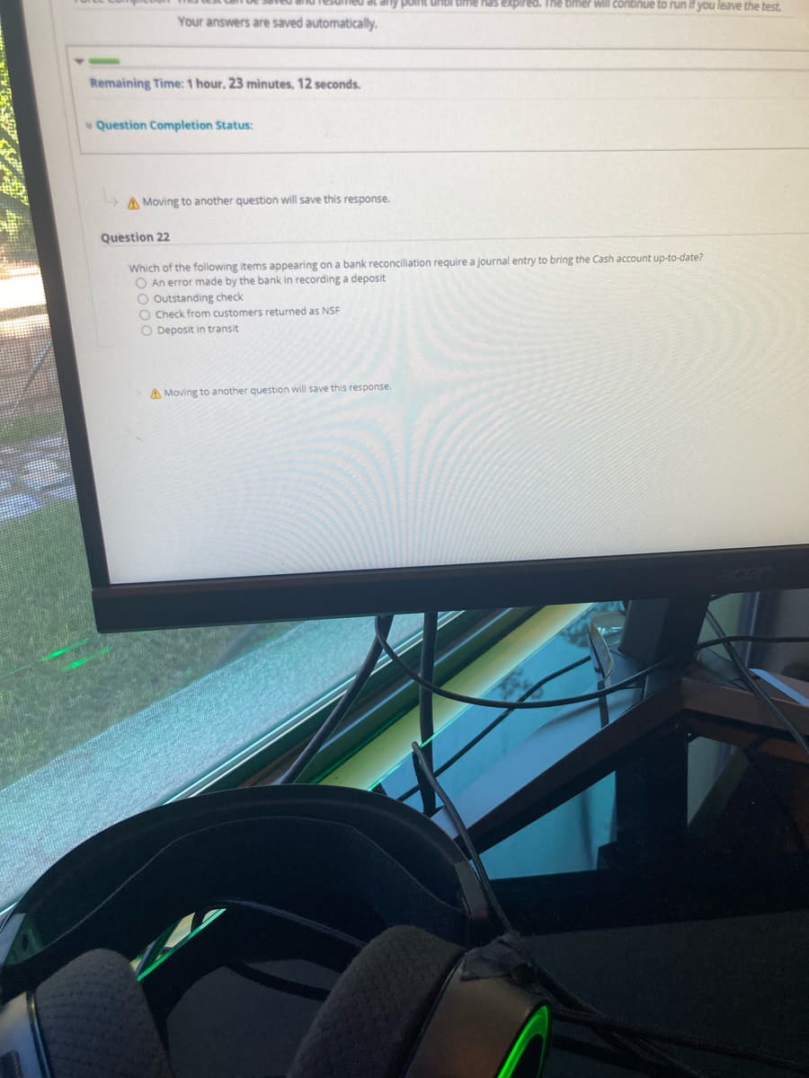 any point untl time has expired. The timer will continue to run if you leave the test.
Your answers are saved automatically.
Remaining Time: 1 hour, 23 minutes, 12 seconds.
* Question Completion Status:
A Moving to another question will save this response.
Question 22
Which of the following items appearing on a bank reconciliation require a journal entry to bring the Cash account up-to-date?
O An error made by the bank in recording a deposit
O Outstanding check
O Check from customers returned as NSF
O Deposit in transit
A Moving to another question will save this response.

