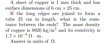 A sheet of copper is 1 mm thick and has
surface dimensions of 6 cm x 25 cm .
If the long edges are joined to form a
tube 25 cm in length, what is the resis-
tance between the ends? The mass density
of copper is 8920 kg/m³ and its resistivity is
1.7 x 10-8 2. m.
Answer in units of 2.
