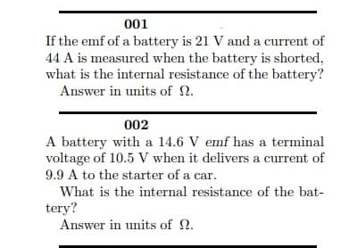 001
If the emf of a battery is 21 V and a current of
44 A is measured when the battery is shorted,
what is the internal resistance of the battery?
Answer in units of N.
002
A battery with a 14.6 V emf has a terminal
voltage of 10.5 V when it delivers a current of
9.9 A to the starter of a car.
What is the internal resistance of the bat-
tery?
