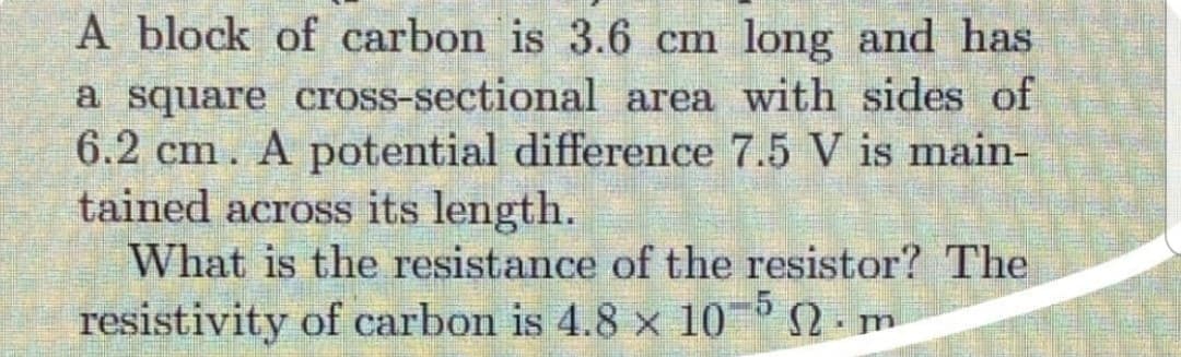 A block of carbon is 3.6 cm long and has
a square cross-sectional area with sides of
6.2 cm. A potential difference 7.5 V is main-
tained across its length.
What is the resistance of the resistor? The
resistivity of carbon is 4.8 x 10¯° 2 - m
