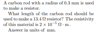 A carbon rod with a radius of 0.3 mm is used
to make a resistor.
What length of the carbon rod should be
used to make a 13.4 2 resistor? The resistivity
of this material is 2 x 10-5 2. m.
Answer in units of mm.
