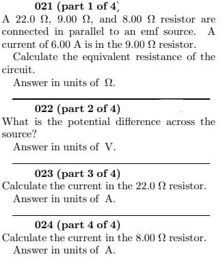 A 22.0 2, 9.00 N, and 8.00 2 resistor are
connected in parallel to an emf source. A
current of 6.00 A is in the 9.00 2 resistor.
Calculate the equivalent resistance of the
circuit.
Answer in units of 2.
