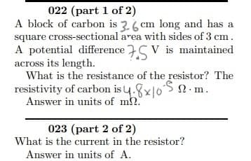 A block of carbon is 3.6 cm long and has a
square cross-sectional area with sides of 3 cm.
A potential difference S V is maintained
across its length.
What is the resistance of the resistor? The
resistivity of carbon is u.8x|05 2.m.
Answer in units of m2
023 (part 2 of 2)
What is the current in the resistor?
Answer in units of A.
