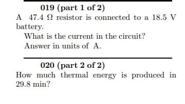 A 47.4 N resistor is connected to a 18.5 V
battery.
What is the current in the circuit?
Answer in units of A.
020 (part 2 of 2)
How much thermal energy is produced in
29.8 min?

