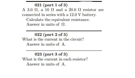 A 3.0 N, a 10 N and a 20.0 N resistor are
connected in series with a 12.0 V battery.
Calculate the equivalent resistance.
Answer in units of N.
022 (part 2 of 3)
What is the current in the circuit?
Answer in units of A.
023 (part 3 of 3)
What is the current in each resistor?
Answer in units of A.
