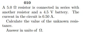 A 5.0 2 resistor is connected in series with
another resistor and a 4.5 V battery. The
current in the circuit is 0.50 A.
Calculate the value of the unknown resis-
tance.
Answer in units of 2.
