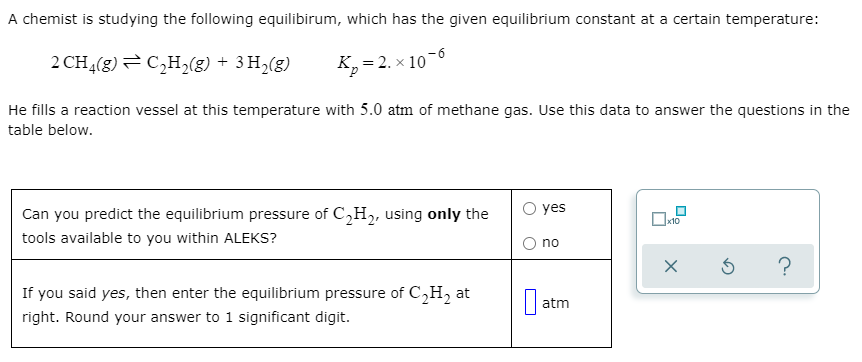 A chemist is studying the following equilibirum, which has the given equilibrium constant at a certain temperature:
2 CH4(g)= C,H,(g) + 3 H2(g)
K,= 2. x 10
He fills a reaction vessel at this temperature with 5.0 atm of methane gas. Use this data to answer the questions in the
table below.
yes
Can you predict the equilibrium pressure of C,H2, using only the
tools available to you within ALEKS?
x10
O no
If you said yes, then enter the equilibrium pressure of C,H, at
atm
right. Round your answer to 1 significant digit.
