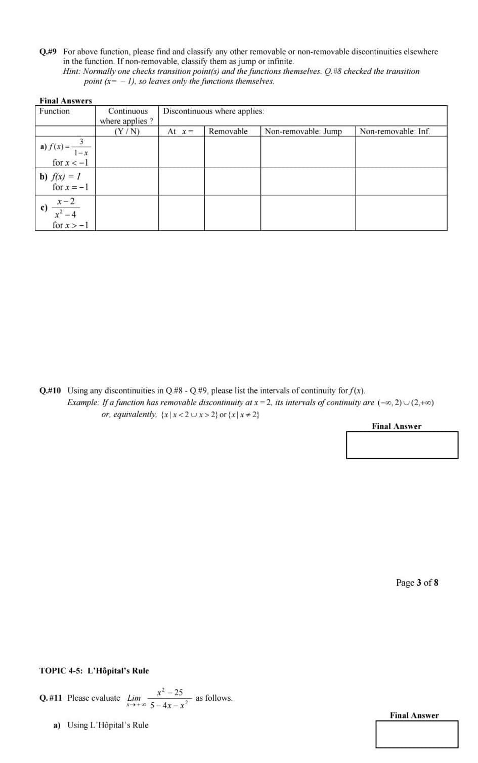 Q.#9 For above function, please find and classify any other removable or non-removable discontinuities elsewhere
in the function. If non-removable, classify them as jump or infinite.
Hint: Normally one checks transition point(s) and the functions themselves. Q.#8 checked the transition
point (x= -1), so leaves only the functions themselves.
Final Answers
Function
3
1-x
for x < -1
a) f(x)=-
b) f(x) = 1
c)
for x = -1
x-2
x²-4
for x>-1
Continuous
where applies ?
(Y/N)
TOPIC 4-5: L'Hôpital's Rule
Q.#10 Using any discontinuities in Q.#8 - Q.#9, please list the intervals of continuity for f(x).
Example: If a function has removable discontinuity at x=2, its intervals of continuity are (-∞0, 2) (2, +∞0)
or, equivalently, {x|x<2 Ux>2) or {x|x=2}
Discontinuous where applies:
At x = Removable
x²-25
x+ 5-4x-x²
Q. #11 Please evaluate Lim
a) Using L'Hôpital's Rule
Non-removable: Jump Non-removable: Inf.
as follows.
Final Answer
Page 3 of 8
Final Answer