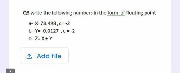 Q3 write the following numbers in the form of flouting point
a- X=78.498, c= -2
b- Y= -0.0127 , c= -2
c- Z= X+ Y
1 Add file
