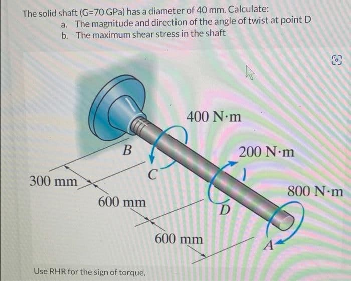 The solid shaft (G=70 GPa) has a diameter of 40 mm. Calculate:
a. The magnitude and direction of the angle of twist at point D
b. The maximum shear stress in the shaft
300 mm
B
600 mm
Use RHR for the sign of torque.
C
400 N·m
600 mm
D
h
200 N·m
A
O
800 N·m