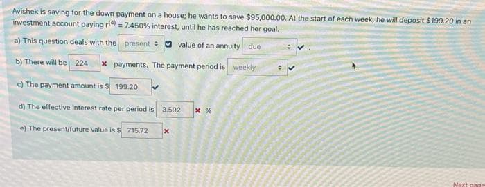 Avishek is saving for the down payment on a house; he wants to save $95,000.00. At the start of each week, he will deposit $199.20 in an
investment account paying r(4) = 7.450 % interest, until he has reached her goal.
a) This question deals with the present
value of an annuity due
b) There will be 224 x payments. The payment period is weekly
c) The payment amount is $199.20
d) The effective interest rate per period is 3.592 * %
e) The present/future value is $ 715.72
x
ANIMAGAAN
AMA
Next page