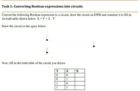 Task 1: Converting Boolean expressions into circuits
Convert the following Boolean expression to a circuit, draw the circuit on EWB and simulate it to fill-in
its truth table shown below. X = Y +Z. Y
Draw the circuit in the space below
Now, fill-in the truth table of the circuit you drawn
Y
