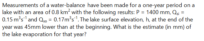 Measurements of a water-balance have been made for a one-year period on a
lake with an area of 0.8 km? with the following results: P = 1400 mm, Qs =
0.15 m's and Qo = 0.17m's". The lake surface elevation, h, at the end of the
year was 45mm lower than at the beginning. What is the estimate (in mm) of
the lake evaporation for that year?
