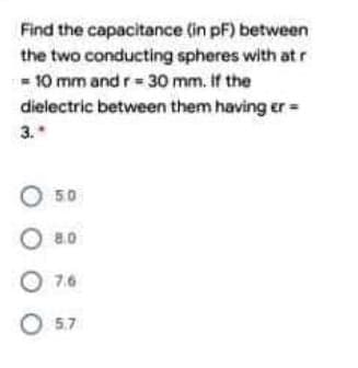 Find the capacitance (in pF) between
the two conducting spheres with at r
- 10 mm and r= 30 mm. If the
dielectric between them having er =
3.*
O 50
O 8.0
O 7.6
O 57
