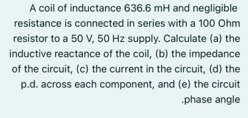 A coil of inductance 636.6 mH and negligible
resistance is connected in series with a 100 Ohm
resistor to a 50 V, 50 Hz supply. Calculate (a) the
inductive reactance of the coil, (b) the impedance
of the circuit, (c) the current in the circuit, (d) the
p.d. across each component, and (e) the circuit
-phase angle
