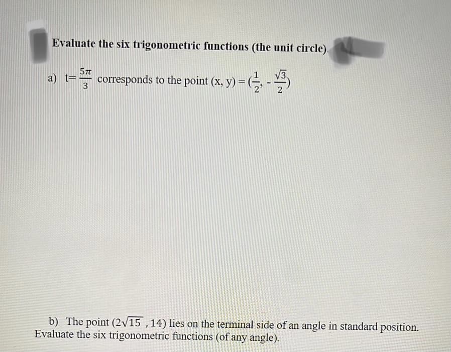 Evaluate the six trigonometric functions (the unit circle).
a) t= 5 corresponds to the point (x, y) = (1, -3)
3
b) The point (2√15, 14) lies on the terminal side of an angle in standard position.
Evaluate the six trigonometric functions (of any angle).