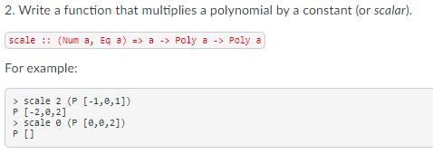 2. Write a function that multiplies a polynomial by a constant (or scalar).
scale :: (Num a, Eq a) => a -> Poly a -> Poly a
For example:
> scale 2 (P [-1,0,1])
P [-2,0,2]
> scale e (P [0,0,2])
P[]
