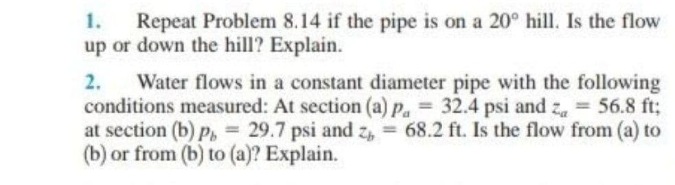 1. Repeat Problem 8.14 if the pipe is on a 20° hill. Is the flow
up or down the hill? Explain.
2. Water flows in a constant diameter pipe with the following
conditions measured: At section (a) p, = 32.4 psi and z = 56.8 ft;
at section (b) p, = 29.7 psi and z, = 68.2 ft. Is the flow from (a) to
(b) or from (b) to (a)? Explain.
