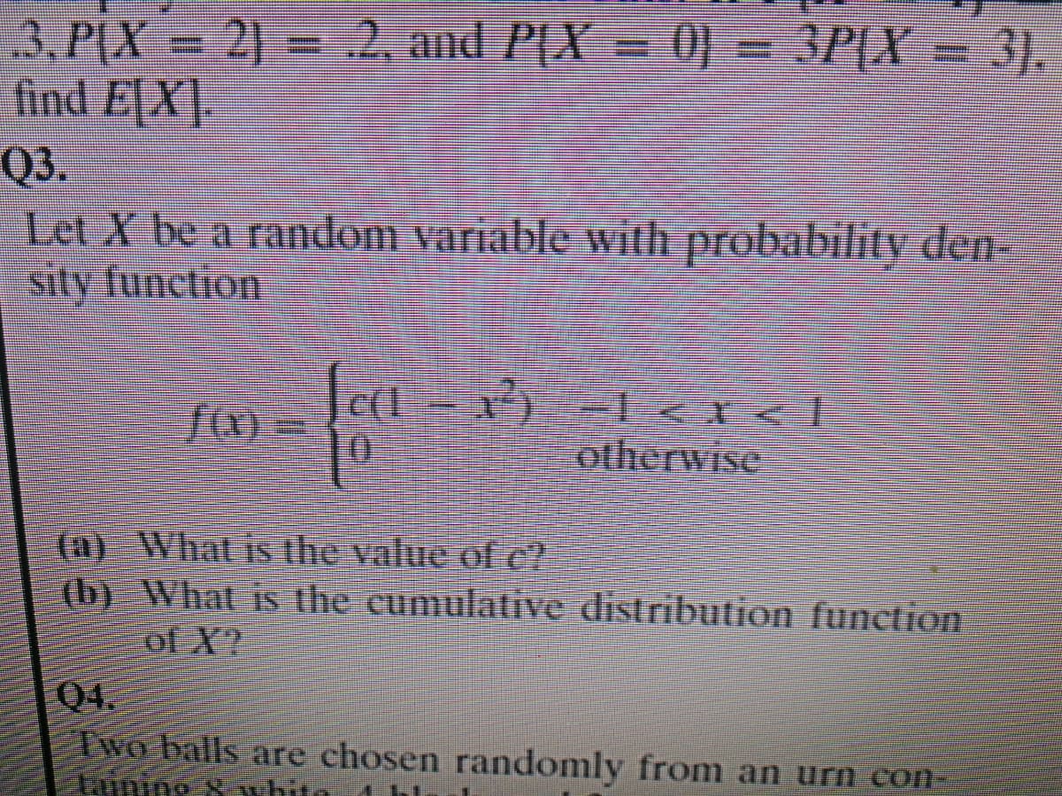 3,P(X = 2) = .2, and P(X = 0) = 3P[X:
find E[X].
3P[X = 3}.
Q3.
Let X be a random variable with probability den-
sity function
otherwise
(a) What is the value of e?
(b) What is the cumulatiive distribution function
of X?
Q4.
Two balls are chosen randomly from an urn con-
taimir

