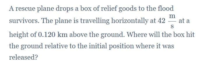 A rescue plane drops a box of relief goods to the flood
survivors. The plane is travelling horizontally at 42
m
at a
-
S
height of 0.120 km above the ground. Where will the box hit
the ground relative to the initial position where it was
released?
