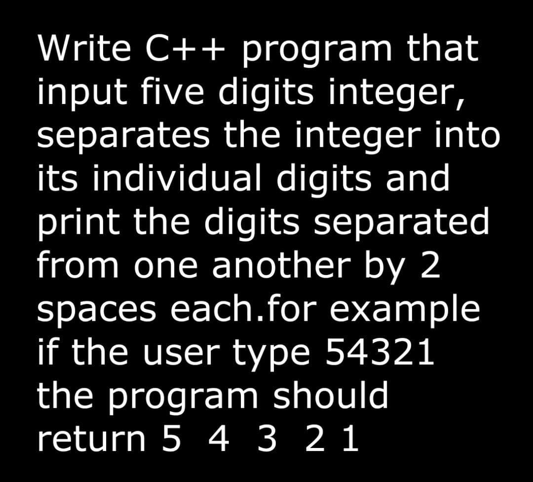 Write C++ program that
input five digits integer,
separates the integer into
its individual digits and
print the digits separated
from one another by 2
spaces each.for example
if the user type 54321
the program should
return 5 4 3 2 1

