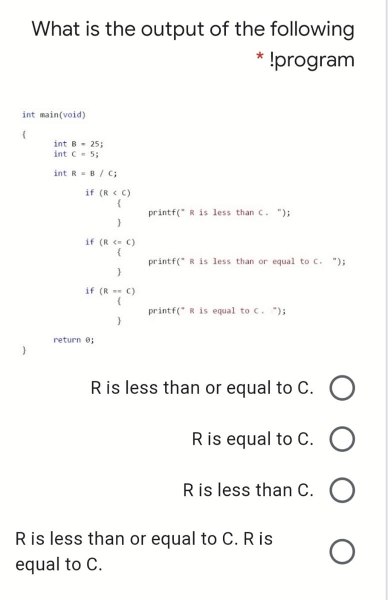 What is the output of the following
* !program
int main(void)
{
int B = 25;
int C = 5;
int R = B / c;
if (R < C)
{
printf(" R is less thanc. ");
}
if (R <= C)
{
printf(" R is less than or equal to C. ");
}
if (R == C)
{
printf(" R is equal to C. ");
}
return 0;
Ris less than or equal to C. O
Ris equal to C.
Ris less than C.
Ris less than or equal to C. R is
equal to C.
