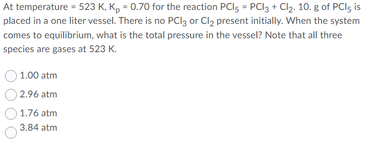 At temperature = 523 K, K, = 0.70 for the reaction PCI5 = PCI3 + Cl2. 10. g of PCI5 is
placed in a one liter vessel. There is no PCI3 or Cl2 present initially. When the system
comes to equilibrium, what is the total pressure in the vessel? Note that all three
species are gases at 523 K.
1.00 atm
2.96 atm
1.76 atm
3.84 atm
