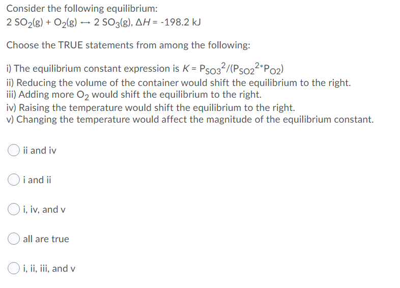 Consider the following equilibrium:
2 SO2(g) + O2(g) → 2 SO3(g), AH = -198.2 kJ
Choose the TRUE statements from among the following:
i) The equilibrium constant expression is K = Pso3?/(Pso2²*Po2)
ii) Reducing the volume of the container would shift the equilibrium to the right.
iii) Adding more O, would shift the equilibrium to the right.
iv) Raising the temperature would shift the equilibrium to the right.
v) Changing the temperature would affect the magnitude of the equilibrium constant.
ii and iv
i and ii
O i, iv, and v
all are true
O i, ii, iii, and v
