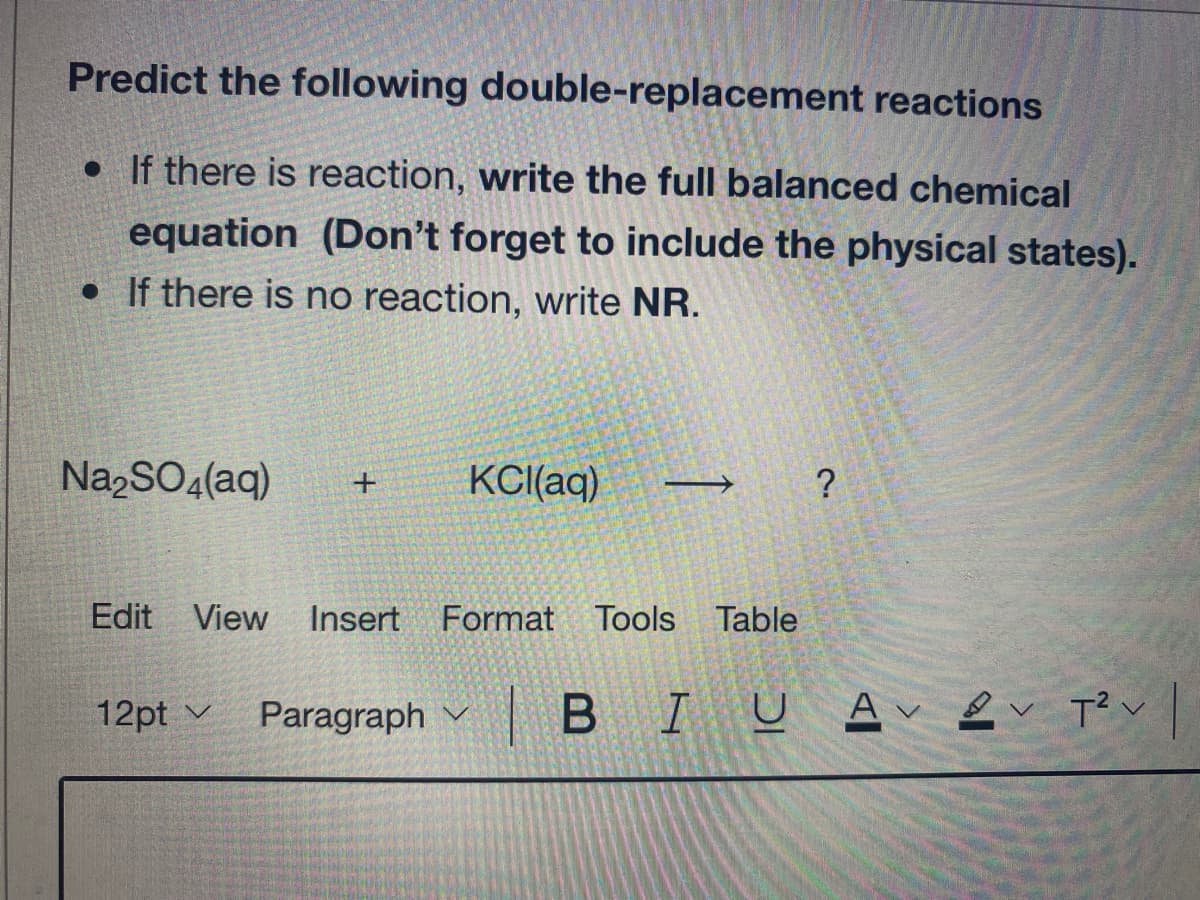 Predict the following double-replacement reactions
• If there is reaction, write the full balanced chemical
equation (Don't forget to include the physical states).
• If there is no reaction, write NR.
Na,SO4(aq)
KCI(aq)
?
Edit View Insert
Format Tools
Table
12pt v
Paragraph
|BIU Av2v Tく」
