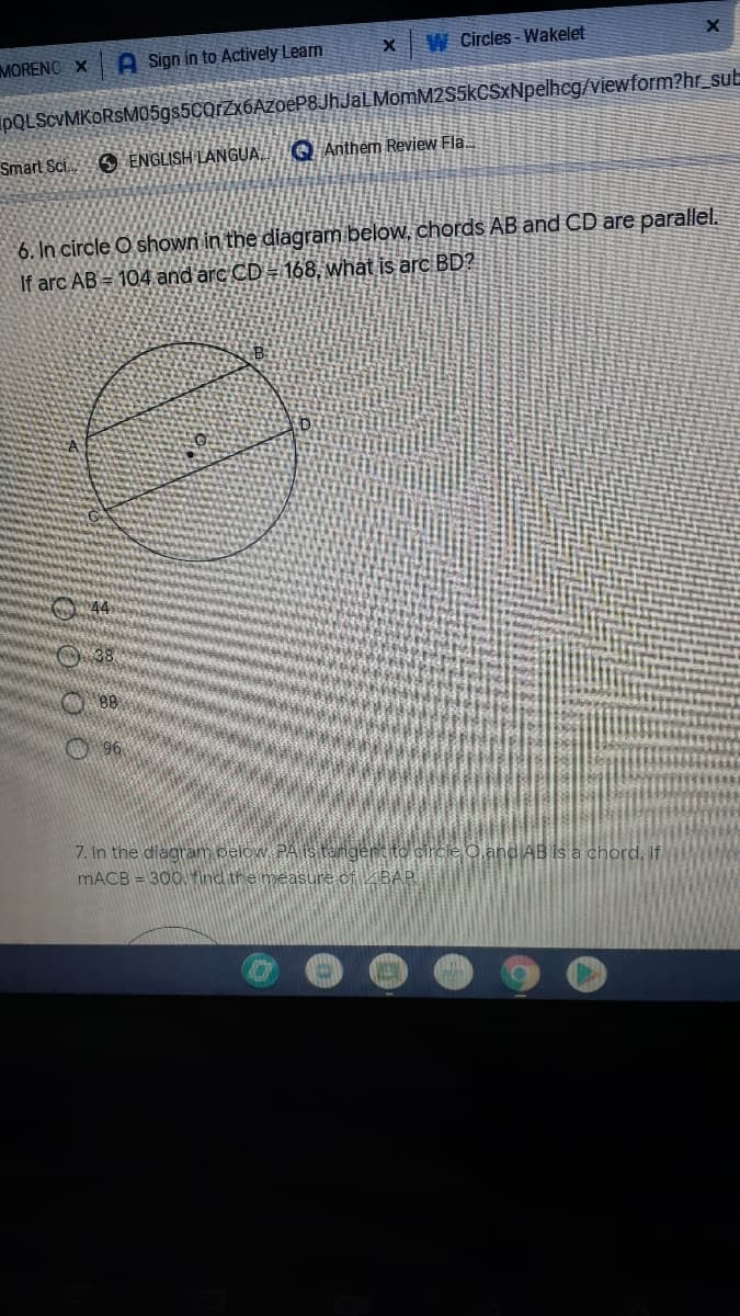 W Circles - Wakelet
MORENO X
A Sign in to Actively Learn
PQLSCVMKORSMO5gs5CQrZx6AzoeP8JhJaLMomM2S5kCSxNpelhcg/viewform?hr_sub
Smart Sc.
O ENGLISH LANGUA
Q Anthem Revjew Fla.
6. In circle O shown in the diagram below, chords AB and CD are parallel.
If arc AB = 104 and arc CD = 168, what is arc BD?
O88
O 96
7. In the diagram pelow PAIS tangent
MACB = 300, find the measure of ZBAP
Oand AB is a chord, If
