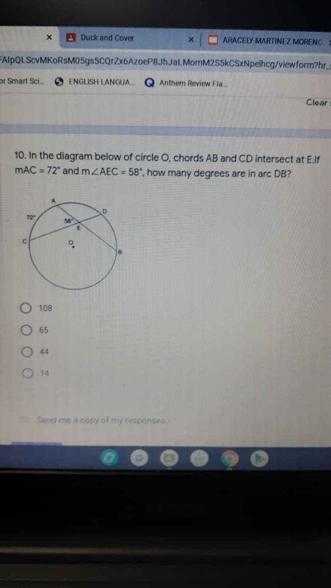 ADuck and Cover
I ARACELY MARTINEZ MORENO
FAlpQLScvMKORsM05gs5CQrZx6AzoeP8JhJaLMomM2S5kCSxNpelhcg/viewform?hr
or Smart Sci.
O ENGLISH LANGUA.
Anthem Review Fla...
Clear
10. In the diagram below of circle O, chords AB and CD intersect at E.If
mAC = 72° and mZAEC = 58°, how many degrees are in arc DB?
72
58
18
108
65
44
14
Send me a copy of my responses.
O O OO
