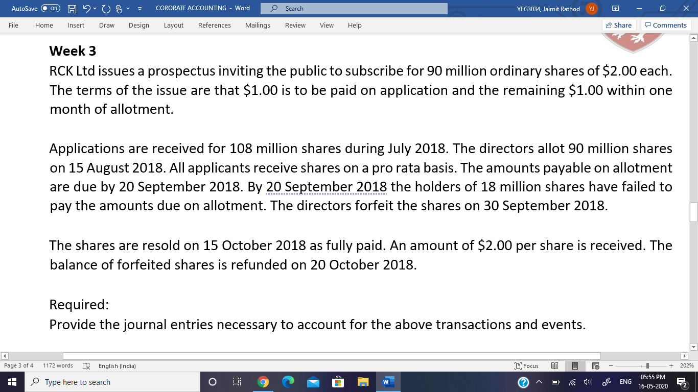 RCK Ltd issues a prospectus inviting the public to subscribe for 90 million ordinary shares of $2.00 each.
The terms of the issue are that $1.00 is to be paid on application and the remaining $1.00 within one
month of allotment.
Applications are received for 108 million shares during July 2018. The directors allot 90 million shares
on 15 August 2018. All applicants receive shares on a pro rata basis. The amounts payable on allotment
are due by 20 September 2018. By 20 September 2018 the holders of 18 million shares have failed to
pay the amounts due on allotment. The directors forfeit the shares on 30 September 2018.
The shares are resold on 15 October 2018 as fully paid. An amount of $2.00 per share is received. The
balance of forfeited shares is refunded on 20 October 2018.
Required:
Provide the journal entries necessary to account for the above transactions and events.
